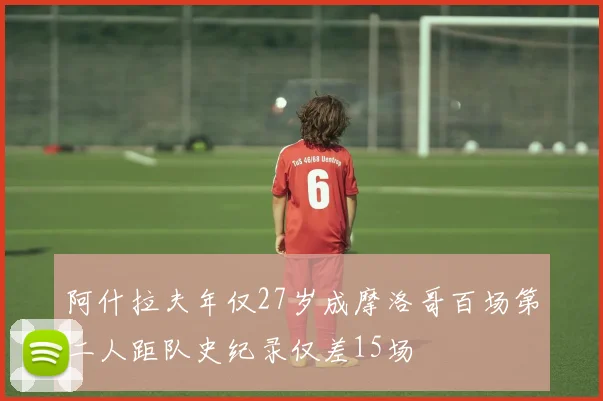 阿什拉夫年仅27岁成摩洛哥百场第二人距队史纪录仅差15场
