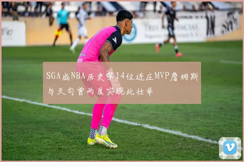 SGA成NBA历史第14位连庄MVP詹姆斯与天勾曾两度实现此壮举