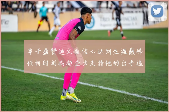 华子盛赞迪文自信心达到生涯巅峰任何时刻我都全力支持他的出手选择