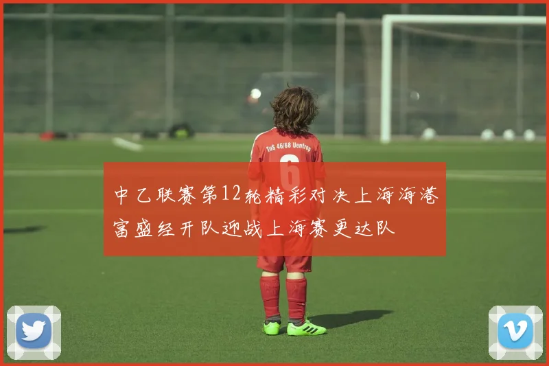 中乙联赛第12轮精彩对决上海海港富盛经开队迎战上海赛更达队