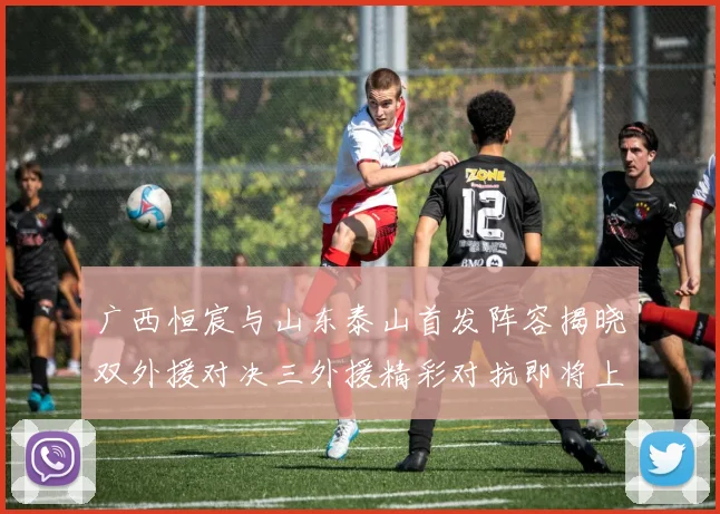广西恒宸与山东泰山首发阵容揭晓双外援对决三外援精彩对抗即将上演