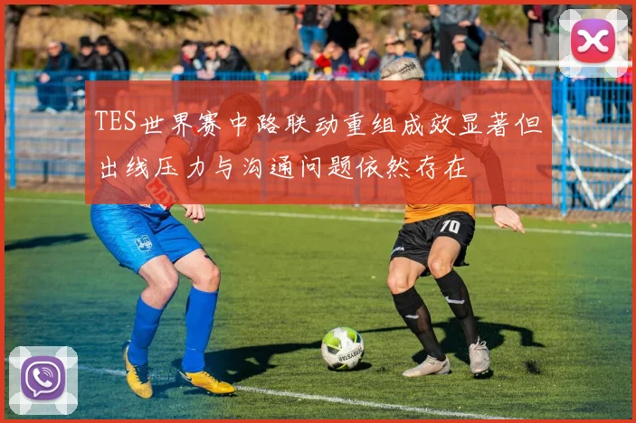 TES世界赛中路联动重组成效显著但出线压力与沟通问题依然存在