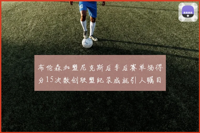 布伦森加盟尼克斯后季后赛单场得分15次数创联盟纪录成就引人瞩目