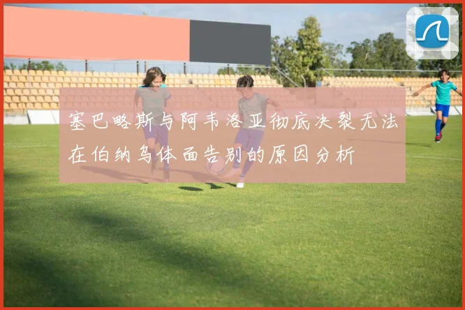 塞巴略斯与阿韦洛亚彻底决裂无法在伯纳乌体面告别的原因分析