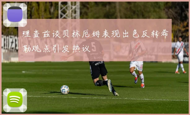 理查兹谈贝林厄姆表现出色反转希勒观点引发热议