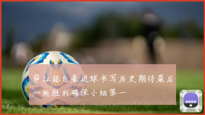 萨拉赫自豪进球书写历史期待最后一轮胜利确保小组第一