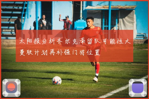 太阳报分析齐尔克泽留队可能性大曼联计划再补强门将位置