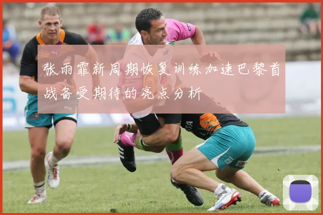 张雨霏新周期恢复训练加速巴黎首战备受期待的亮点分析