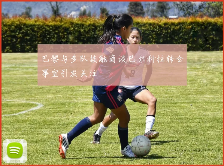 巴黎与多队接触商谈巴尔科拉转会事宜引发关注