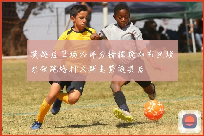 英超后卫场均评分榜揭晓加布里埃尔领跑塔科夫斯基紧随其后