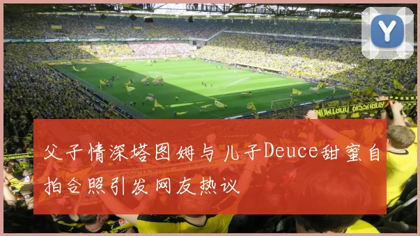 父子情深塔图姆与儿子Deuce甜蜜自拍合照引发网友热议