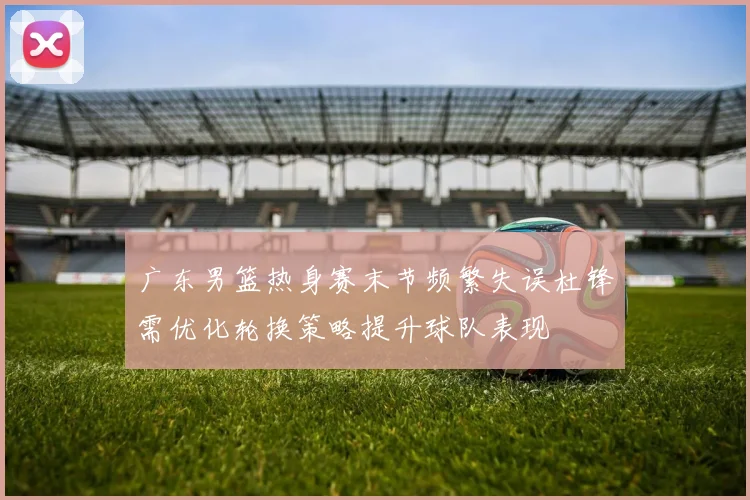 广东男篮热身赛末节频繁失误杜锋需优化轮换策略提升球队表现