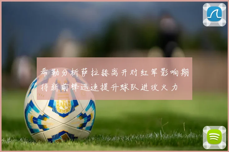 希勒分析萨拉赫离开对红军影响期待新前锋迅速提升球队进攻火力