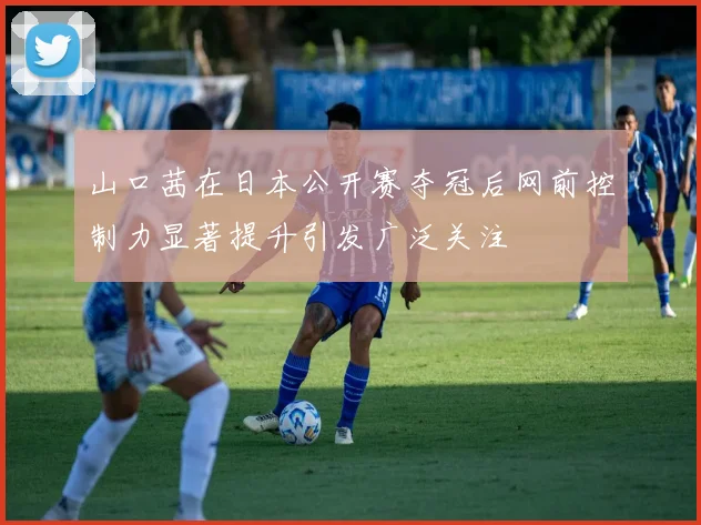 山口茜在日本公开赛夺冠后网前控制力显著提升引发广泛关注