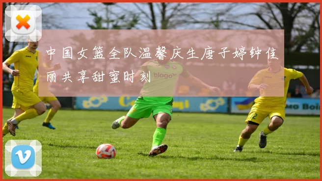 中国女篮全队温馨庆生唐子婷钟佳丽共享甜蜜时刻