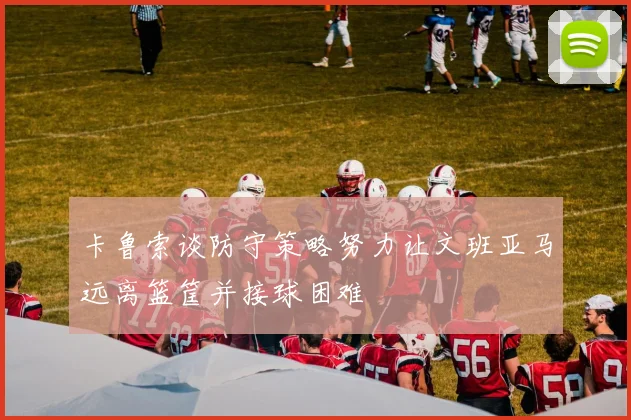 卡鲁索谈防守策略努力让文班亚马远离篮筐并接球困难
