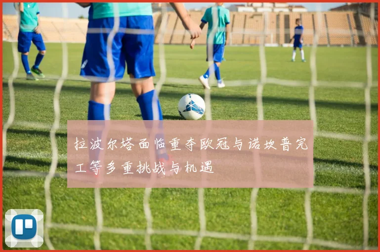 拉波尔塔面临重夺欧冠与诺坎普完工等多重挑战与机遇