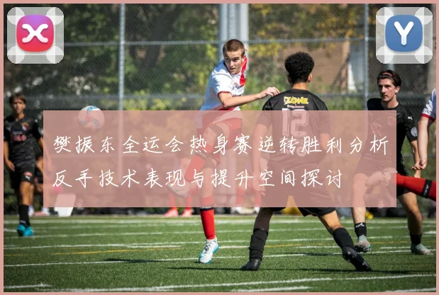 樊振东全运会热身赛逆转胜利分析反手技术表现与提升空间探讨