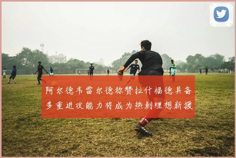 阿尔德韦雷尔德称赞拉什福德具备多重进攻能力将成为热刺理想新援