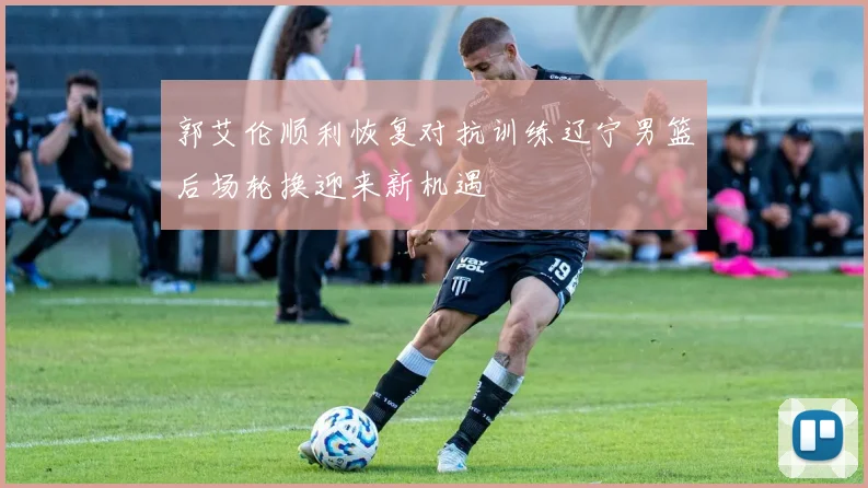 郭艾伦顺利恢复对抗训练辽宁男篮后场轮换迎来新机遇