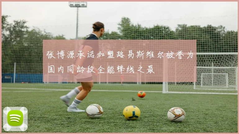 张博源承诺加盟路易斯维尔被誉为国内同龄段全能锋线之最