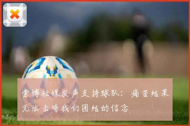 索博社媒发声支持球队：痛苦结果无法击垮我们团结的信念