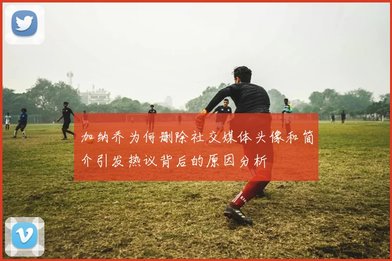 加纳乔为何删除社交媒体头像和简介引发热议背后的原因分析
