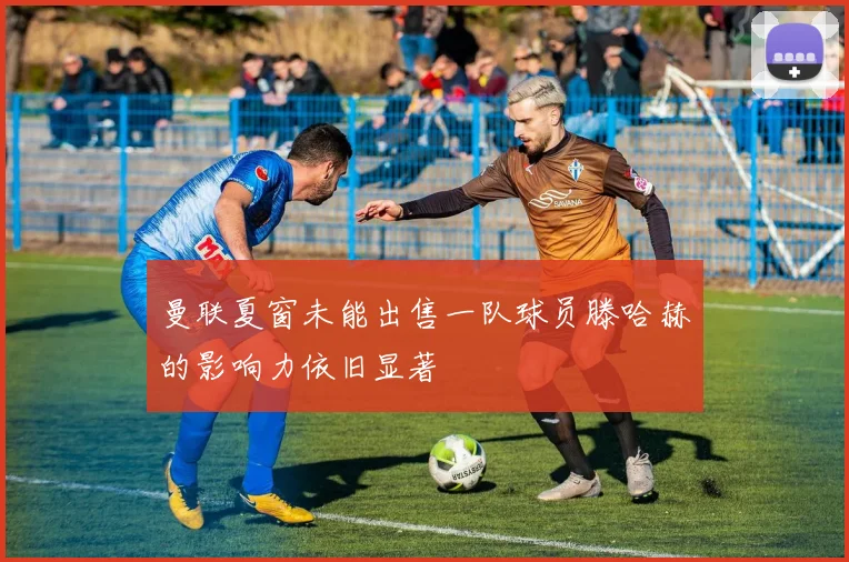 曼联夏窗未能出售一队球员滕哈赫的影响力依旧显著