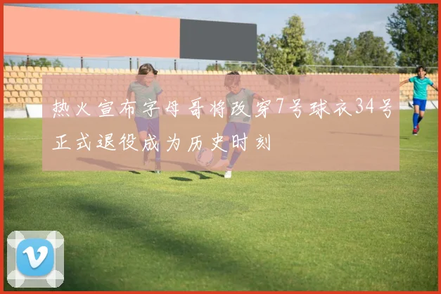 热火宣布字母哥将改穿7号球衣34号正式退役成为历史时刻