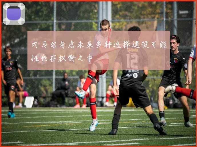 内马尔考虑未来多种选择退役可能性也在权衡之中