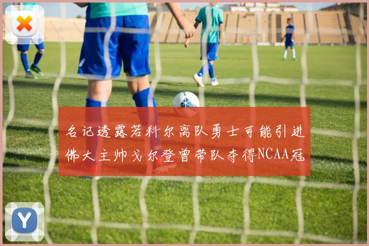 名记透露若科尔离队勇士可能引进佛大主帅戈尔登曾带队夺得NCAA冠军