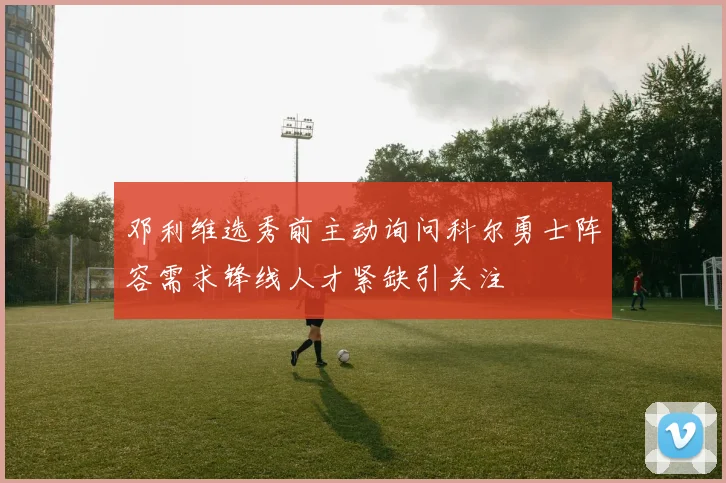 邓利维选秀前主动询问科尔勇士阵容需求锋线人才紧缺引关注